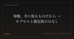 毎晩、手に取るものだから ― カプセルと個包装のはなし